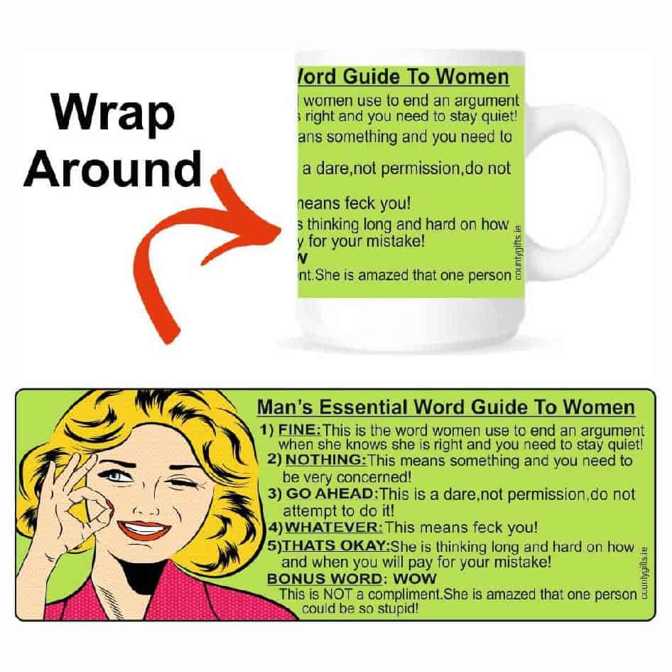 Essential Man's Mug Here are the 5 deadliest words men need to understand about women. Lads if you remenber these you should be fine!! Mug reads: 1) FINE:This is the word women use to end an argument when she knows she is right and you need to stay quiet! 2) NOTHING: This means something and you need to be very concerned! 3) GO AHEAD:This is a dare,not permission,do not attempt to do it! 4) WHATEVER:This means feck you! 5) THATS OK: She is thinking long and hard on how and when you will pay for your mistake! BONUS WORD: WOW.This is NOT a compliment.She is amazed that one person could be so stupid! Our mugs are an everyday use mug. The 10oz ceramic mugs are manufactured with a dishwasher safe premium coating.They are dishwasher resistant up to 800 wash cycles at 45°C. Our mugs are of a high gloss finish. Now lads you are sorted!